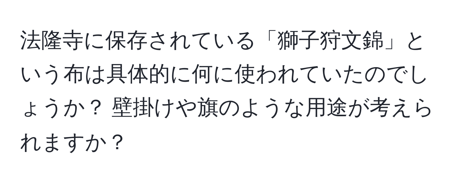 法隆寺に保存されている「獅子狩文錦」という布は具体的に何に使われていたのでしょうか？ 壁掛けや旗のような用途が考えられますか？