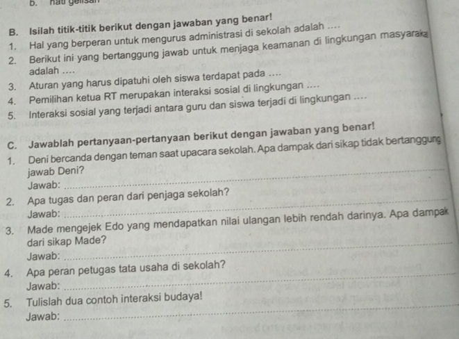 hat gelisan 
B. Isilah titik-titik berikut dengan jawaban yang benar! 
1. Hal yang berperan untuk mengurus administrasi di sekolah adalah .... 
2. Berikut ini yang bertanggung jawab untuk menjaga keamanan di lingkungan masyarak 
adalah .... 
3. Aturan yang harus dipatuhi oleh siswa terdapat pada …. 
4. Pemilihan ketua RT merupakan interaksi sosial di lingkungan …... 
5. Interaksi sosial yang terjadi antara guru dan siswa terjadi di lingkungan ….. 
C. Jawablah pertanyaan-pertanyaan berikut dengan jawaban yang benar! 
1. Deni bercanda dengan teman saat upacara sekolah. Apa dampak dari sikap tidak bertanggung 
jawab Deni? 
Jawab: 
_ 
2. Apa tugas dan peran dari penjaga sekolah? 
Jawab: 
3. Made mengejek Edo yang mendapatkan nilai ulangan lebih rendah darinya. Apa dampak 
dari sikap Made? 
Jawab: 
4. Apa peran petugas tata usaha di sekolah? 
Jawab: 
_ 
5. Tulislah dua contoh interaksi budaya! 
Jawab: