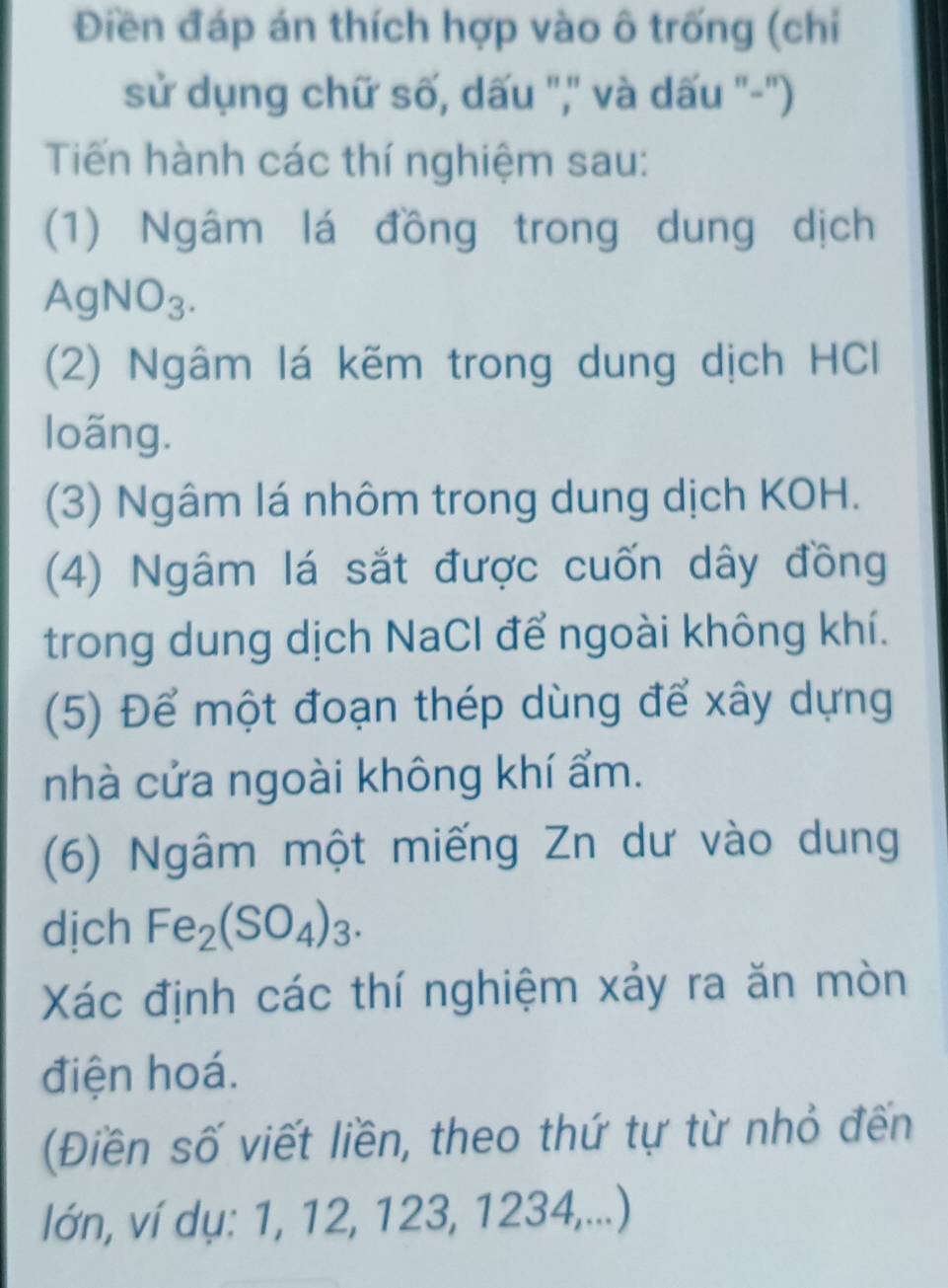 Điền đáp án thích hợp vào ô trống (chi 
sử dụng chữ số, dấu ",' và dấu '-'') 
Tiến hành các thí nghiệm sau: 
(1) Ngâm lá đồng trong dung dịch
AgNO_3. 
(2) Ngâm lá kẽm trong dung dịch HCl 
loãng. 
(3) Ngâm lá nhôm trong dung dịch KOH. 
(4) Ngâm lá sắt được cuốn dây đồng 
trong dung dịch NaCl để ngoài không khí. 
(5) Để một đoạn thép dùng để xây dựng 
nhà cửa ngoài không khí ẩm. 
(6) Ngâm một miếng Zn dư vào dung 
dịch Fe_2(SO_4)_3. 
Xác định các thí nghiệm xảy ra ăn mòn 
điện hoá. 
(Điền số viết liền, theo thứ tự từ nhỏ đến 
lớn, ví dụ: 1, 12, 123, 1234,...)