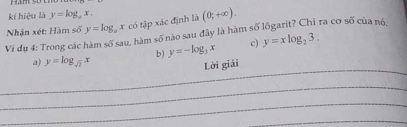 Ham so eno 
kí hiệu là y=log _ax. 
Nhận xét: Hàm số y=log _ax có tập xác định là (0;+∈fty ). 
Ví dụ 4: Trong các hàm số sau, hàm số nào sau đây là hàm số lôgarit? Chỉ ra cơ số của nó. 
b) y=-log _3x c) y=xlog _23. 
_ 
a) y=log _sqrt(2)x
Lời giải 
_ 
_ 
_