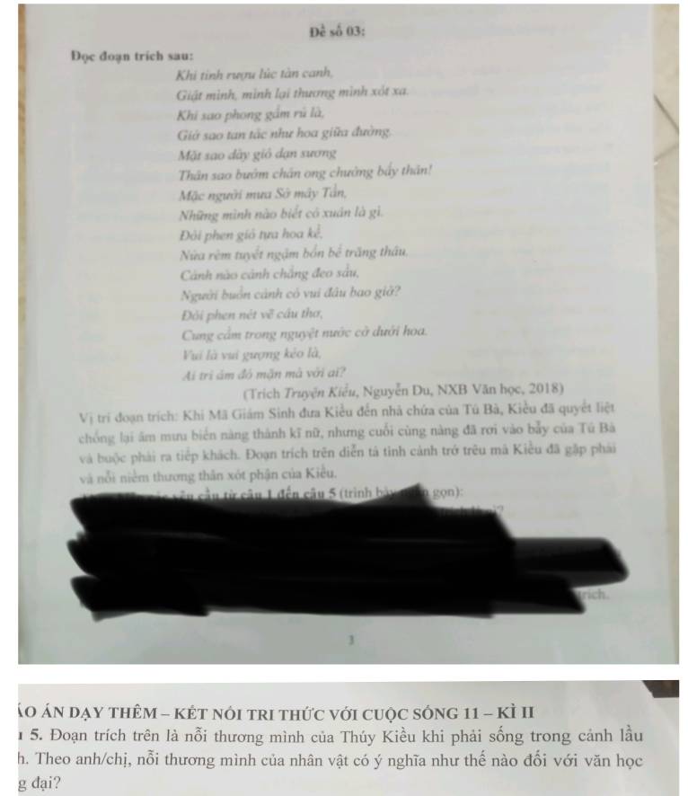 Đề số 03: 
Đọc đoạn trich sau: 
Khi tinh rượu lúc tàn canh, 
Giật mình, minh lại thương mình xót xa. 
Khi sao phong gầm rũ là, 
Giớ sao tan tắc như hoa giữa đường. 
Mặt sạo dây giỏ dạn sương 
Thân sao bướm chân ong chưởng bấy thân! 
Mặc người mưa Sở mây Tân, 
Những mình nào biết có xuán là gì. 
Đôi phen giỏ tựa hoa kể, 
Nửa rêm tuyết ngậm bốn bể trăng thâu, 
Cảnh nào cảnh chẳng đeo sâu, 
Người buồn cảnh có vui đâu bao giờ? 
Đỏi phen nét về cầu thơ, 
Cung cầm trong nguyệt nước cờ dưới hoa. 
Vui là vui gượng kẻo là, 
Ai trì ám đó mặn mà với ai? 
(Trich Truyện Kiểu, Nguyễn Du, NXB Văn học, 2018) 
Vị trí đoạn trích: Khi Mã Giám Sinh đưa Kiều đến nhà chứa của Tú Bà, Kiều đã quyết liệt 
chống lại âm mưu biển nàng thành kĩ nữ, nhưng cuối cùng nàng đã rơi vào bẫy của Tú Bà 
và buộc phải ra tiếp khách. Đoạn trích trên diễn tá tinh cảnh trở trêu mã Kiều đã gặp phái 
và nổi niêm thương thân xót phận của Kiều. 
âu cầu từ câu 1 đến câu 5 (trình bày gọn): 
trich 
Áo ÁN dạy thêM - kÉt nóI trI thức với cuộc sóng 11 - kÌ II 
1 5. Đoạn trích trên là nỗi thương mình của Thúy Kiều khi phải sống trong cảnh lầu 
h. Theo anh/chị, nỗi thương mình của nhân vật có ý nghĩa như thế nào đổi với văn học 
g đại?
