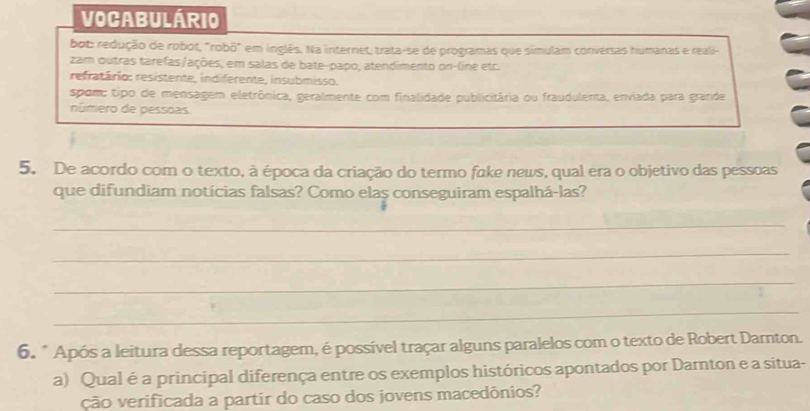 Vocabulário
bot: redução de robot, "robō" em inglês. Na internet, trata-se de programas que simulam conversas humanas e reali-
zam outras tarefas/ações, em salas de bate-papo, atendimento on-line etc.
refratário: resistente, indiferente, insubmisso.
spom: tipo de mensagem eletrônica, geralmente com finalidade publicitária ou fraudulenta, enviada para grande
número de pessoas.
5. De acordo com o texto, à época da criação do termo fake news, qual era o objetivo das pessoas
que difundiam notícias falsas? Como elas conseguiram espalhá-las?
_
_
_
_
6. " Após a leitura dessa reportagem, é possível traçar alguns paralelos com o texto de Robert Darnton.
a) Qual é a principal diferença entre os exemplos históricos apontados por Darnton e a situa-
ção verificada a partir do caso dos jovens macedônios?