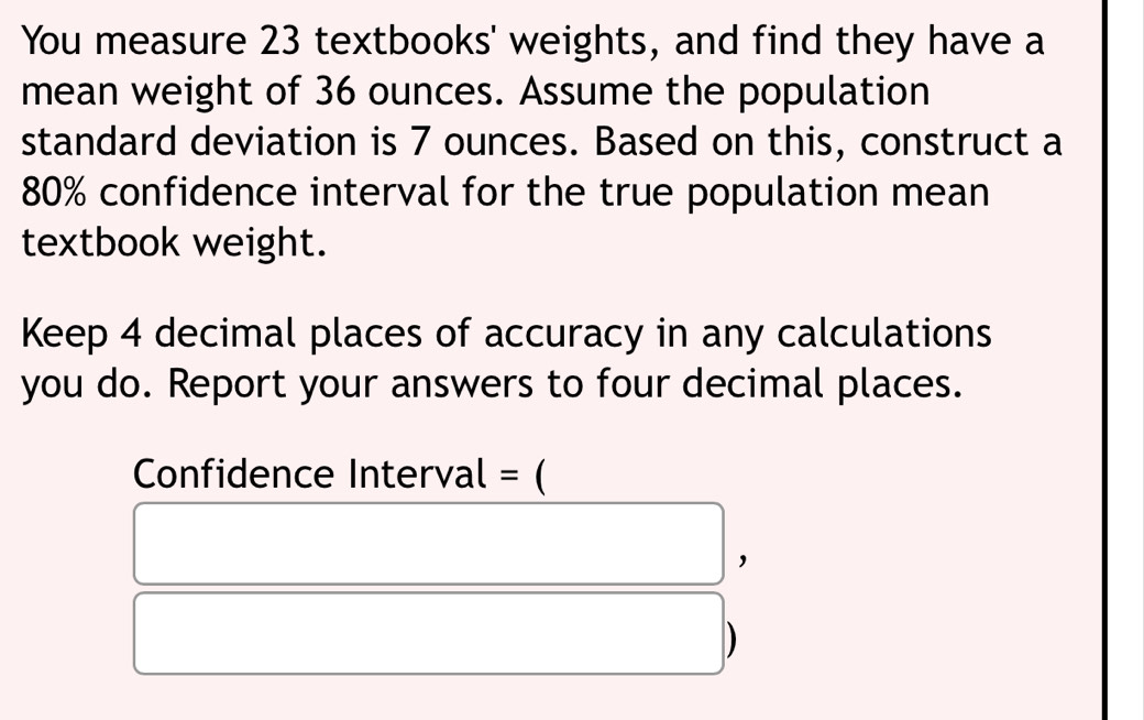 You measure 23 textbooks' weights, and find they have a 
mean weight of 36 ounces. Assume the population 
standard deviation is 7 ounces. Based on this, construct a
80% confidence interval for the true population mean 
textbook weight. 
Keep 4 decimal places of accuracy in any calculations 
you do. Report your answers to four decimal places. 
Confidence Interval = ( 
， 
)