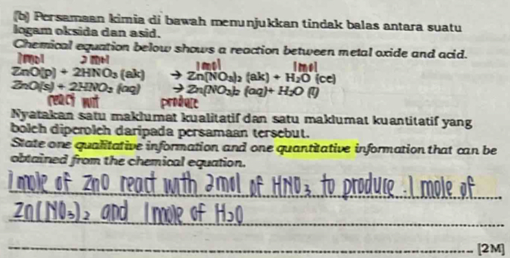 Persamaan kimia di bawah menunjukkan tindak balas antara suatu 
logam oksida dan asid. 
Chemical equation below shows a reaction between metal oxide and acid. 
1mol 2 m [mel
ZnO(p)+2HNO_3(ak) Zn(NO_3)_2(ak)+H_2O(ce)
ZnO(s)+2HNO_3(aq) to Zn(NO_3)_2(aq)+H_2O(l)
rea 
Nyatakan satu maklumat kualitatif dan satu maklumat kuantitatif yang 
boleh diperoleh daripada persamaan tersebut. 
State one qualitative information and one quantitative information that can be 
obtained from the chemical equation. 
_ 
__ 
_ 
_ 
[2M]