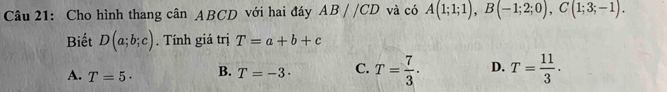 Cho hình thang cân ABCD với hai đáy AB//CD và có A(1;1;1), B(-1;2;0), C(1;3;-1). 
Biết D(a;b;c). Tính giá trị T=a+b+c
A. T=5·
B. T=-3· C. T= 7/3 . D. T= 11/3 .