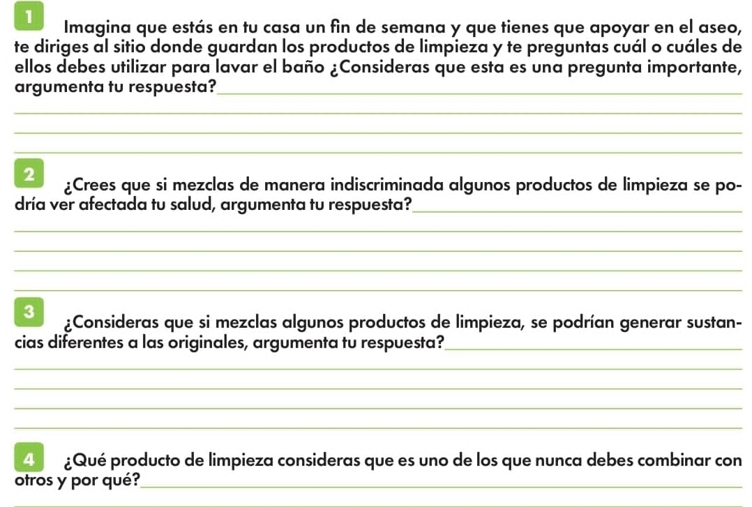 Imagina que estás en tu casa un fin de semana y que tienes que apoyar en el aseo, 
te diriges al sitio donde guardan los productos de limpieza y te preguntas cuál o cuáles de 
ellos debes utilizar para lavar el baño ¿Consideras que esta es una pregunta importante, 
argumenta tu respuesta?_ 
_ 
_ 
_ 
2 ¿Crees que si mezclas de manera indiscriminada algunos productos de limpieza se po- 
dría ver afectada tu salud, argumenta tu respuesta?_ 
_ 
_ 
_ 
_ 
3 ¿Consideras que si mezclas algunos productos de limpieza, se podrían generar sustan- 
cias diferentes a las originales, argumenta tu respuesta?_ 
_ 
_ 
_ 
_ 
4 ¿Qué producto de limpieza consideras que es uno de los que nunca debes combinar con 
otros y por qué?_