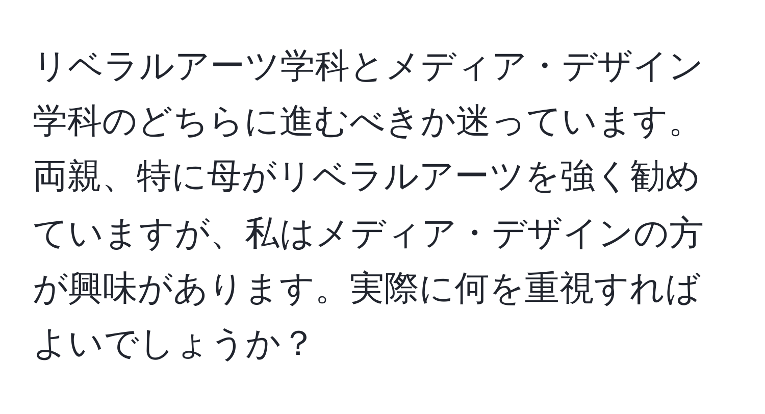 リベラルアーツ学科とメディア・デザイン学科のどちらに進むべきか迷っています。両親、特に母がリベラルアーツを強く勧めていますが、私はメディア・デザインの方が興味があります。実際に何を重視すればよいでしょうか？