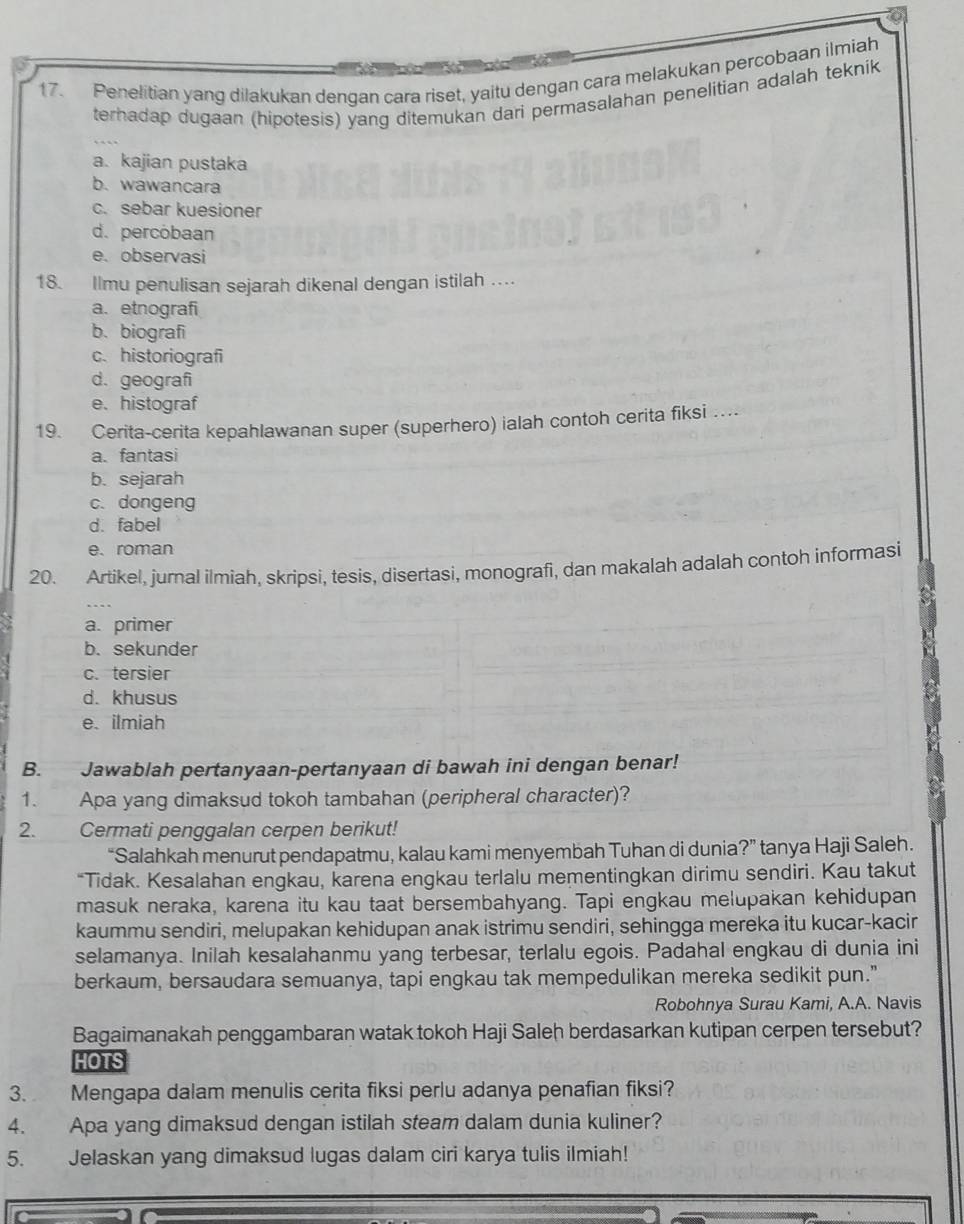 Penelitian yang dilakukan dengan cara riset, yaitu dengan cara melakukan percobaan ilmiah
terhadap dugaan (hipotesis) yang ditemukan dari permasalahan penelitian adalah teknik
a. kajian pustaka
b.wawancara
c. sebar kuesioner
d. percobaan
e、 observasi
18. Ilmu penulisan sejarah dikenal dengan istilah …
a. etnografi
b. biografi
c.historiografi
d.geografi
e. histograf
19. Cerita-cerita kepahlawanan super (superhero) ialah contoh cerita fiksi …
a. fantasi
b. sejarah
c. dongeng
d. fabel
e、 roman
20. Artikel, jurnal ilmiah, skripsi, tesis, disertasi, monografi, dan makalah adalah contoh informasi
a. primer
b. sekunder
c. tersier
d. khusus
e. ilmiah
B. Jawablah pertanyaan-pertanyaan di bawah ini dengan benar!
1. Apa yang dimaksud tokoh tambahan (peripheral character)?
2. Cermati penggalan cerpen berikut!
“Salahkah menurut pendapatmu, kalau kami menyembah Tuhan di dunia?” tanya Haji Saleh.
*Tidak. Kesalahan engkau, karena engkau terlalu mementingkan dirimu sendiri. Kau takut
masuk neraka, karena itu kau taat bersembahyang. Tapi engkau melupakan kehidupan
kaummu sendiri, melupakan kehidupan anak istrimu sendiri, sehingga mereka itu kucar-kacir
selamanya. Inilah kesalahanmu yang terbesar, terlalu egois. Padahal engkau di dunia ini
berkaum, bersaudara semuanya, tapi engkau tak mempedulikan mereka sedikit pun."
Robohnya Surau Kami, A.A. Navis
Bagaimanakah penggambaran watak tokoh Haji Saleh berdasarkan kutipan cerpen tersebut?
HOTS
3. Mengapa dalam menulis cerita fiksi perlu adanya penafian fiksi?
4. Apa yang dimaksud dengan istilah steam dalam dunia kuliner?
5. Jelaskan yang dimaksud lugas dalam ciri karya tulis ilmiah!