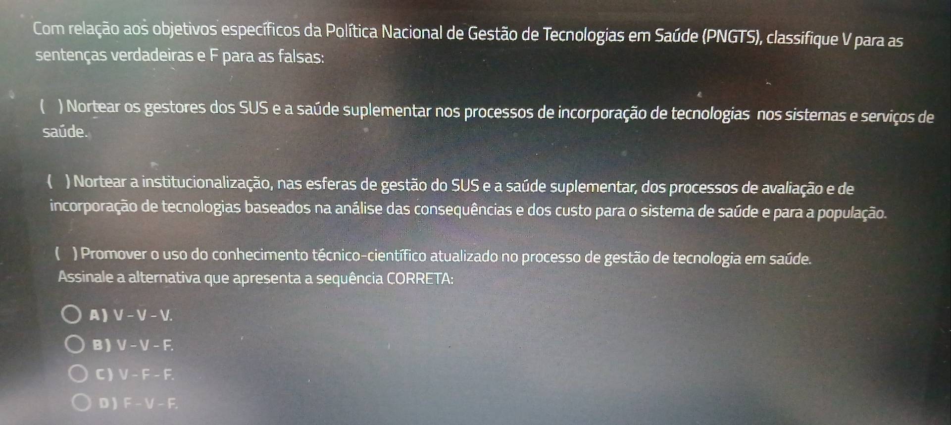 Com relação aos objetivos específicos da Política Nacional de Gestão de Tecnologias em Saúde (PNGTS), classifique V para as
sentenças verdadeiras e F para as falsas:
 ) Nortear os gestores dos SUS e a saúde suplementar nos processos de incorporação de tecnologias nos sistemas e serviços de
saúde.
( ) Nortear a institucionalização, nas esferas de gestão do SUS e a saúde suplementar, dos processos de avaliação e de
incorporação de tecnologias baseados na análise das consequências e dos custo para o sistema de saúde e para a população.
( ) Promover o uso do conhecimento técnico-científico atualizado no processo de gestão de tecnologia em saúde.
Assinale a alternativa que apresenta a sequência CORRETA:
A) V-V-V.
B) V-V-F.
C) V-F-F.
D ) F-V-F.