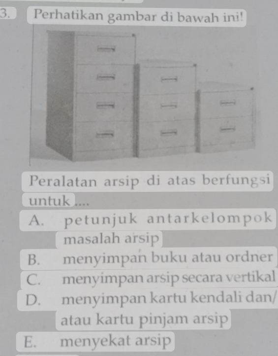 Perhatikan gambar di bawah ini!
Peralatan arsip di atas berfungsi
untuk ....
A. petunjuk antarkelompok
masalah arsip
B. menyimpan buku atau ordner
C. menyimpan arsip secara vertikal
D. menyimpan kartu kendali dan/
atau kartu pinjam arsip
E. menyekat arsip