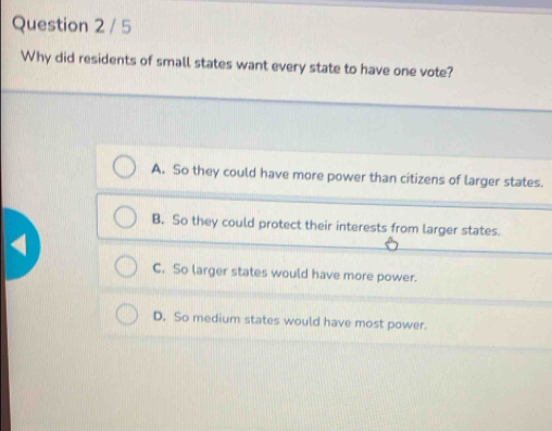 Why did residents of small states want every state to have one vote?
A. So they could have more power than citizens of larger states.
B. So they could protect their interests from larger states.
C. So larger states would have more power.
D. So medium states would have most power.