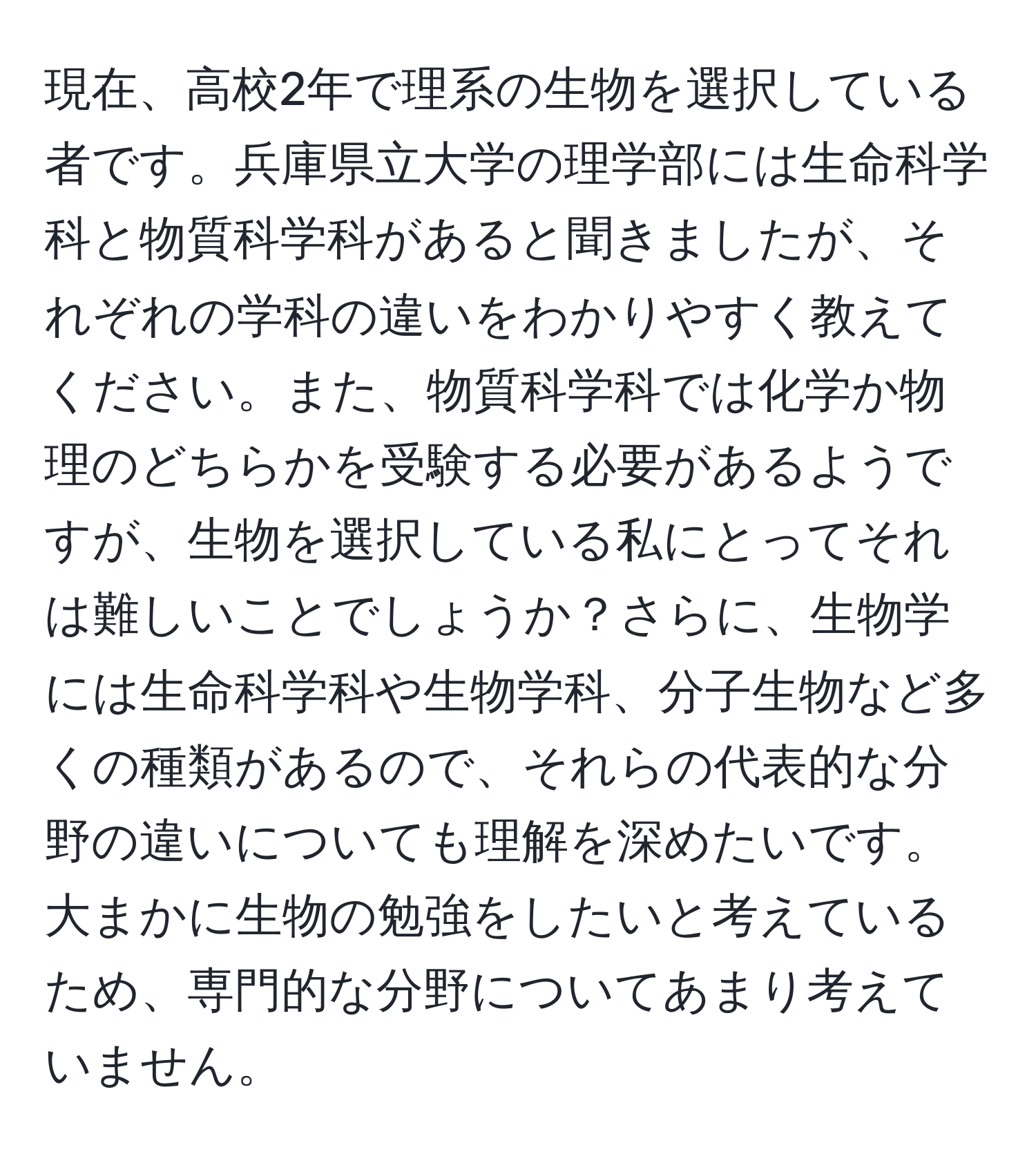 現在、高校2年で理系の生物を選択している者です。兵庫県立大学の理学部には生命科学科と物質科学科があると聞きましたが、それぞれの学科の違いをわかりやすく教えてください。また、物質科学科では化学か物理のどちらかを受験する必要があるようですが、生物を選択している私にとってそれは難しいことでしょうか？さらに、生物学には生命科学科や生物学科、分子生物など多くの種類があるので、それらの代表的な分野の違いについても理解を深めたいです。大まかに生物の勉強をしたいと考えているため、専門的な分野についてあまり考えていません。
