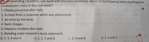 In reconciling a business cash book with the bank statement, which of the following items could require
a subsequent entry in the cash book?
1. Checks presented after date.
2. A check from a customer which was dishonored.
3. An error by the bank.
4. Bank charges.
5. Deposits credited after date.
6. Standing order entered in bank statement.
③ 2, 3, 4 and 6 b. 1, 2, 5 and 6 c. 2, 4 and 6 d. 1, 3 and 5