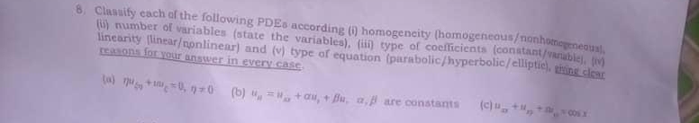 Classify each of the following PDEs according (i) homogencity (homogeneous/nonhomegeneousl.
(ii) number of variables (state the variables), (iii) type of coefficients (constant/vanable), (iv)
linearity (linear/nonlinear) and (v) type of equation (parabolic/hyperbolic/elliptic), mme cican reasons for your answer in every case
a eta u_50+mu_C=0,eta != 0 (b) u_11=u_xx+alpha u_,beta u,alpha ,alpha ,beta  are constants (c) u_xy+u_xy+u_yz=cos x