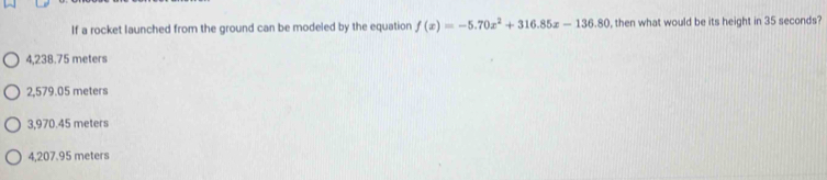 If a rocket launched from the ground can be modeled by the equation f(x)=-5.70x^2+316.85x-136.80 , then what would be its height in 35 seconds?
4,238.75 meters
2,579.05 meters
3,970.45 meters
4,207.95 meters