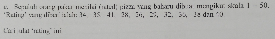 Sepuluh orang pakar menilai (rated) pizza yang baharu dibuat mengikut skala 1-50 ). 
‘Rating’ yang diberi ialah: 34, 35, 41, 28, 26, 29, 32, 36, 38 dan 40. 
Cari julat ‘rating’ ini.