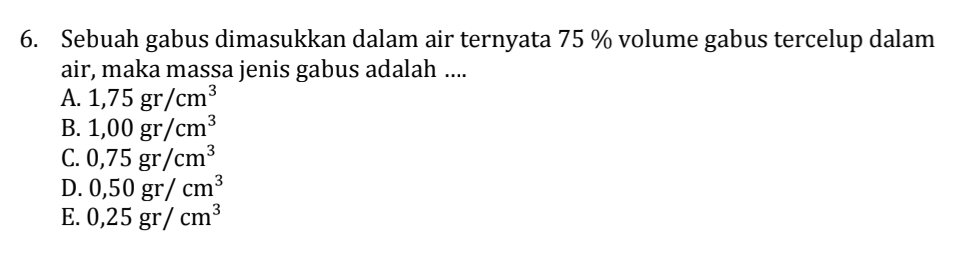 Sebuah gabus dimasukkan dalam air ternyata 75 % volume gabus tercelup dalam
air, maka massa jenis gabus adalah ....
A. 1,75gr/cm^3
B. 1,00gr/cm^3
C. 0,75gr/cm^3
D. 0,50gr/cm^3
E. 0,25gr/cm^3