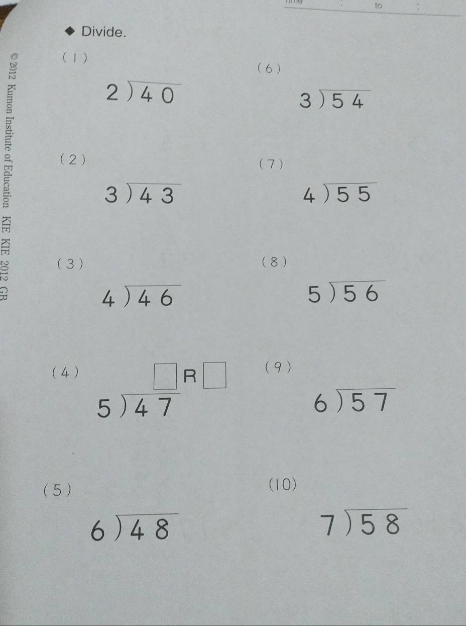 to 
Divide. 

(1) 
(6 )
beginarrayr 2encloselongdiv 40endarray
beginarrayr 3encloselongdiv 54endarray
(2) (7 )
beginarrayr 3encloselongdiv 43endarray
beginarrayr 4encloselongdiv 55endarray
( 3 ) (8)
beginarrayr 4encloselongdiv 46endarray
5encloselongdiv 56
( 4 ) (9)
beginarrayr □  5encloselongdiv 47endarray beginarrayr □  □ endarray
beginarrayr 6encloselongdiv 57endarray
(5 ) 
(10)
beginarrayr 6encloselongdiv 48endarray
beginarrayr 7encloselongdiv 58endarray