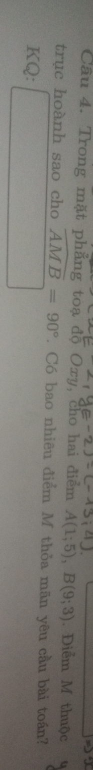 Trong mặt phẳng toạ độ Oxy, cho hai điểm A(1;5), B(9;3). Điểm M thuộc 
trục hoành sao cho widehat AMB=90°. Có bao nhiêu điểm M thỏa mãn yêu cầu bài toán? 
KQ: □