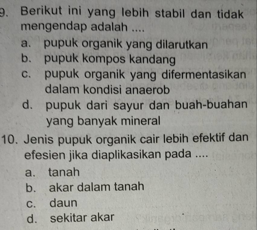 Berikut ini yang lebih stabil dan tidak
mengendap adalah ....
a. pupuk organik yang dilarutkan
b. pupuk kompos kandang
c.pupuk organik yang difermentasikan
dalam kondisi anaerob
d. pupuk dari sayur dan buah-buahan
yang banyak mineral
10. Jenis pupuk organik cair lebih efektif dan
efesien jika diaplikasikan pada ....
a. tanah
b. akar dalam tanah
c. daun
d. sekitar akar