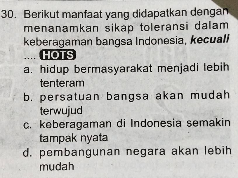 Berikut manfaat yang didapatkan dengan
menanamkan sikap toleransi dalam
keberagaman bangsa Indonesia, kecuali
HOTS
a. hidup bermasyarakat menjadi lebih
tenteram
b. persatuan bangsa akan mudah
terwujud
c. keberagaman di Indonesia semakin
tampak nyata
d. pembangunan negara akan lebih
mudah