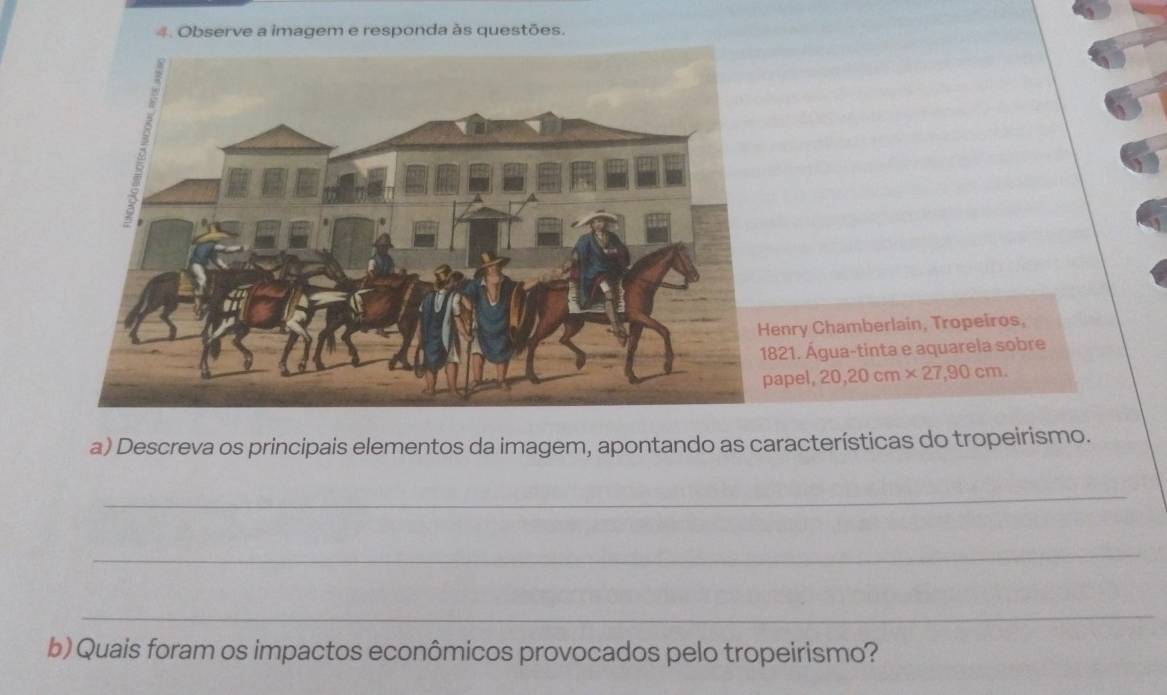 Observe a imagem e responda às questões. 
nry Chamberlain, Tropeiros, 
21. Água-tinta e aquarela sobre 
pel, 20, 20cm* 27, 90cm. 
a) Descreva os principais elementos da imagem, apontando as características do tropeirismo. 
_ 
_ 
_ 
b) Quais foram os impactos econômicos provocados pelo tropeirismo?