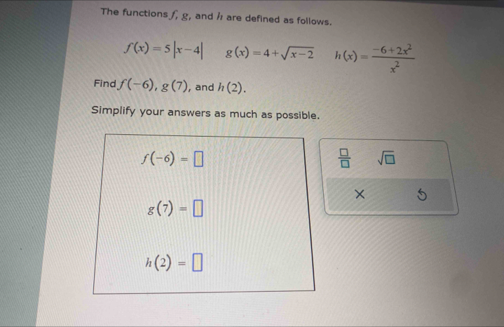 The functions f, g, and h are defined as follows.
f(x)=5|x-4| g(x)=4+sqrt(x-2) h(x)= (-6+2x^2)/x^2 
Find f(-6),g(7) , and h(2). 
Simplify your answers as much as possible.
f(-6)=□
 □ /□   sqrt(□ )
×
g(7)=□
h(2)=□