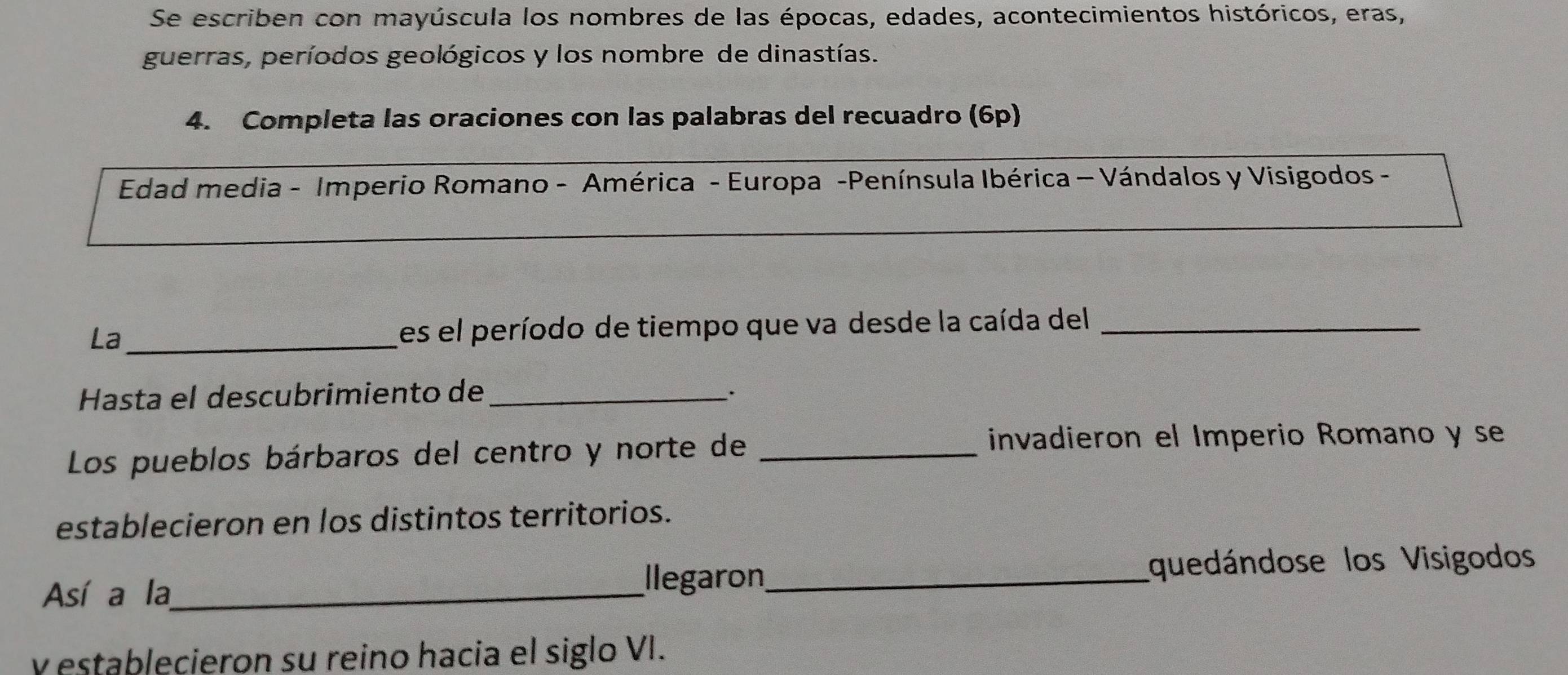 Se escriben con mayúscula los nombres de las épocas, edades, acontecimientos históricos, eras, 
guerras, períodos geológicos y los nombre de dinastías. 
4. Completa las oraciones con las palabras del recuadro (6p) 
Edad media - Imperio Romano - América - Europa -Península Ibérica - Vándalos y Visigodos - 
La _Les el período de tiempo que va desde la caída del_ 
Hasta el descubrimiento de_ 
Los pueblos bárbaros del centro y norte de_ 
invadieron el Imperio Romano y se 
establecieron en los distintos territorios. 
Así a la_ Ilegaron_ quedándose los Visigodos 
y establecieron su reino hacia el siglo VI.