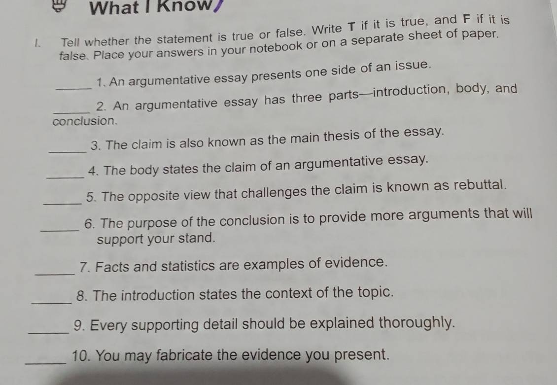 What I Know/ 
1. Tell whether the statement is true or false. Write T if it is true, and F if it is 
false. Place your answers in your notebook or on a separate sheet of paper. 
1. An argumentative essay presents one side of an issue. 
_ 
_2. An argumentative essay has three parts—introduction, body, and 
conclusion. 
_ 
3. The claim is also known as the main thesis of the essay. 
_ 
4. The body states the claim of an argumentative essay. 
_5. The opposite view that challenges the claim is known as rebuttal. 
_ 
6. The purpose of the conclusion is to provide more arguments that will 
support your stand. 
_ 
7. Facts and statistics are examples of evidence. 
_ 
8. The introduction states the context of the topic. 
_9. Every supporting detail should be explained thoroughly. 
_ 
10. You may fabricate the evidence you present.