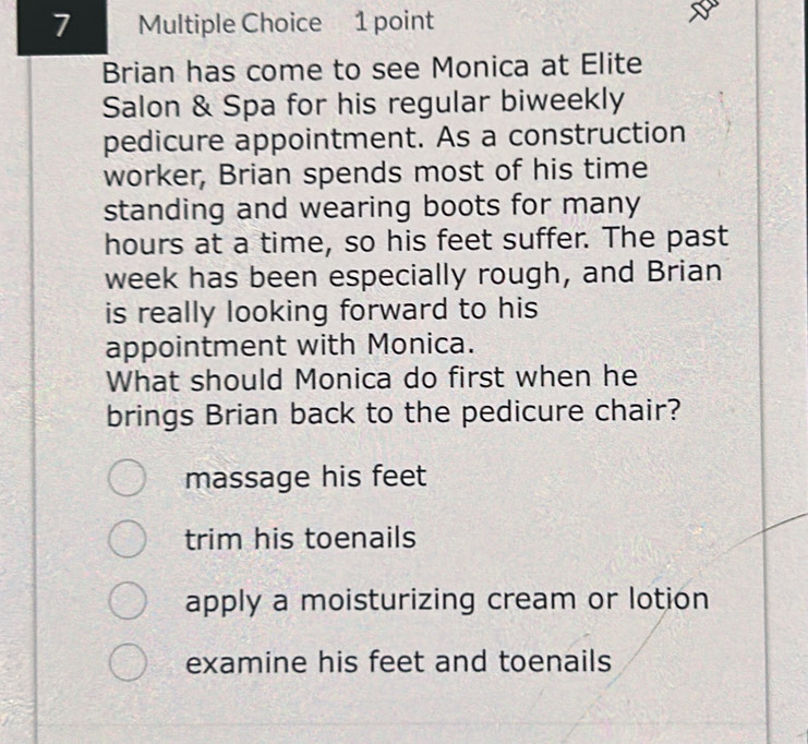 Brian has come to see Monica at Elite
Salon & Spa for his regular biweekly
pedicure appointment. As a construction
worker, Brian spends most of his time
standing and wearing boots for many
hours at a time, so his feet suffer. The past
week has been especially rough, and Brian
is really looking forward to his
appointment with Monica.
What should Monica do first when he
brings Brian back to the pedicure chair?
massage his feet
trim his toenails
apply a moisturizing cream or lotion
examine his feet and toenails