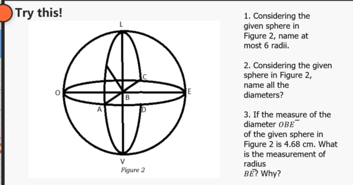 Try this! 1. Considering the 
given sphere in 
Figure 2, name at 
most 6 radii. 
2. Considering the given 
sphere in Figure 2, 
name all the 
diameters? 
3. If the measure of the 
diameter OBE 
of the given sphere in 
Figure 2 is 4.68 cm. What 
is the measurement of 
radius 
? Why?
Boverline E