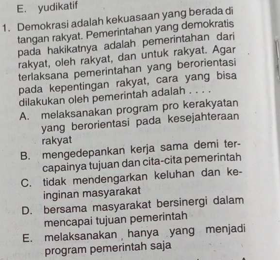 E. yudikatif
1. Demokrasi adalah kekuasaan yang berada di
tangan rakyat. Pemerintahan yang demokratis
pada hakikatnya adalah pemerintahan dari
rakyat, oleh rakyat, dan untuk rakyat. Agar
terlaksana pemerintahan yang berorientasi
pada kepentingan rakyat, cara yang bisa
dilakukan oleh pemerintah adalah . . . .
A. melaksanakan program pro kerakyatan
yang berorientasi pada kesejahteraan
rakyat
B. mengedepankan kerja sama demi ter-
capainya tujuan dan cita-cita pemerintah
C. tidak mendengarkan keluhan dan ke-
inginan masyarakat
D. bersama masyarakat bersinergi dalam
mencapai tujuan pemerintah
E. melaksanakan hanya yang menjadi
program pemerintah saja