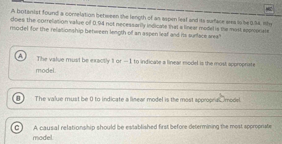 A botanist found a correlation between the length of an aspen leaf and its surface area to be 0.94. Why
does the correlation value of 0.94 not necessarily indicate that a linear model is the most appropriate
model for the relationship between length of an aspen leaf and its surface area?
A The value must be exactly 1 or —1 to indicate a linear model is the most appropriate
model.
B The value must be 0 to indicate a linear model is the most appropria model.
C A causal relationship should be established first before determining the most appropriate
model.