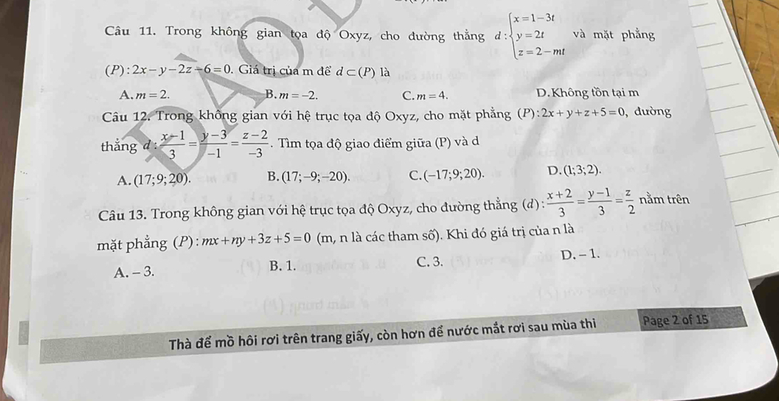 Trong không gian tọa độ Oxyz, cho đường thẳng d:beginarrayl x=1-3t y=2t z=2-mtendarray. và mặt phẳng
(P): 2x-y-2z-6=0. Giá trị của m để d⊂ (P) là
A. m=2. B. m=-2. C. m=4. D.Không tồn tại m
Câu 12. Trong không gian với hệ trục tọa độ Oxyz, cho mặt phẳng (P): ):2x+y+z+5=0 , dường
thắng d :  (x-1)/3 = (y-3)/-1 = (z-2)/-3 . Tìm tọa độ giao điểm giữa (P) và d
A. (17;9;20). (17;-9;-20). C. (-17;9;20). D. (1;3;2). 
B.
Câu 13. Trong không gian với hệ trục tọa độ Oxyz, cho đường thẳng (d) :  (x+2)/3 = (y-1)/3 = z/2  nằm trên
mặt phẳng (F ):mx+ny+3z+5=0 (m, n là các tham số). Khi đó giá trị của n là
B. 1. C. 3.
A. - 3. D. - 1.
Thà để mồ hôi rơi trên trang giấy, còn hơn để nước mắt rơi sau mùa thi Page 2 of 15