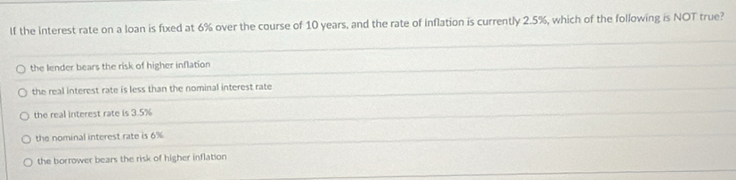 If the interest rate on a loan is fixed at 6% over the course of 10 years, and the rate of inflation is currently 2.5%, which of the following is NOT true?
the lender bears the risk of higher inflation
the real interest rate is less than the nominal interest rate
the real interest rate is 3.5%
the nominal interest rate is 6%
the borrower bears the risk of higher inflation