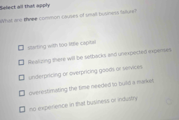 Select all that apply
What are three common causes of small business failure?
starting with too little capital
Realizing there will be setbacks and unexpected expenses
underpricing or overpricing goods or services
overestimating the time needed to build a market
no experience in that business or industry