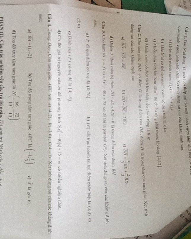 Sa tộ Câu 1. Bác Mai dùng 32 mét lưới thép gai tào một mánh vườn hình chữ nhạt ưc
a
1 của mảnh vườn hình chữ nhật. Xét tính đùng-sai của các khẳng định sau.
8L
#) Diện tích mành vườn S(x)=-x^2+32x
b) Bác Mai có thể rào mánh vườm có diện tích là 61m^2
*) Muồn diện tích lớn hơn 48m^2 thì chiều rộng phải thuộc khoảng (4:12]
d) Minh vườn có điện tích lớn nhất nều chiêu rộng là 8 m 
Cầu 2, Cho tam giácBDE có điểm G là trung điểm của DE , điểm / là trọng tâm của tam giác. Xét tính
đùng-sai của các khẳng định sau.
a) vector BD-vector ED=vector BE. b) overline BD+overline BE=2overline BG c ) overline BH= 5/3 overline BE+ 2/3 overline BD
d) Điểm / thoà mâm b_4^(2 thức overline JD)+overline JE+4overline JB=vector 0 là trung điểm của đoạn BH
Cầu 3. Cho hàm số y=f(x)=5x^2-40x+75 có đồ thị là parabol (P). Xét tính đứng-sai của các khẳng định
a) P đi qua điểm có toạ độ (0;76) b) (P) cất trục hoành tại hai điểm phần biệt là (3;0) và
(5;0)
c) Dinh cũa () cô toạ độ là (4,-5).
đ) Có 80 giá trị nguyễn của m đề phương trình 5|x|^2-40|x|+75=m có nhiều nghiệm nhất
Cầu 4. Trong Oxy , Cho tam giác ABC với A(-4,2),B(-3,0),C(4,-1) Xét tính đúng sai của các khẳng định
sas:
a) overline BM=(1,-2) b) Toạ độ trọng tâm tam giác ABC là (-1; 1/3 ). c) hat A là góc tù,
d) Toạ độ trực tâm tam giác là H(- 66/13 ,- 72/13 ).
PHAN III: Câu trắc nghiệm yêu cầu trà lời ngấn. Thị sinh trò lới tì củu L đễn của