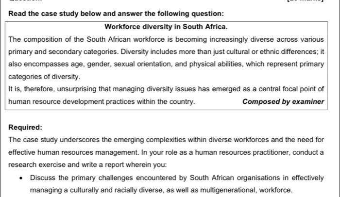 Read the case study below and answer the following question: 
Workforce diversity in South Africa. 
The composition of the South African workforce is becoming increasingly diverse across various 
primary and secondary categories. Diversity includes more than just cultural or ethnic differences; it 
also encompasses age, gender, sexual orientation, and physical abilities, which represent primary 
categories of diversity. 
It is, therefore, unsurprising that managing diversity issues has emerged as a central focal point of 
human resource development practices within the country. Composed by examiner 
Required: 
The case study underscores the emerging complexities within diverse workforces and the need for 
effective human resources management. In your role as a human resources practitioner, conduct a 
research exercise and write a report wherein you: 
Discuss the primary challenges encountered by South African organisations in effectively 
managing a culturally and racially diverse, as well as multigenerational, workforce.