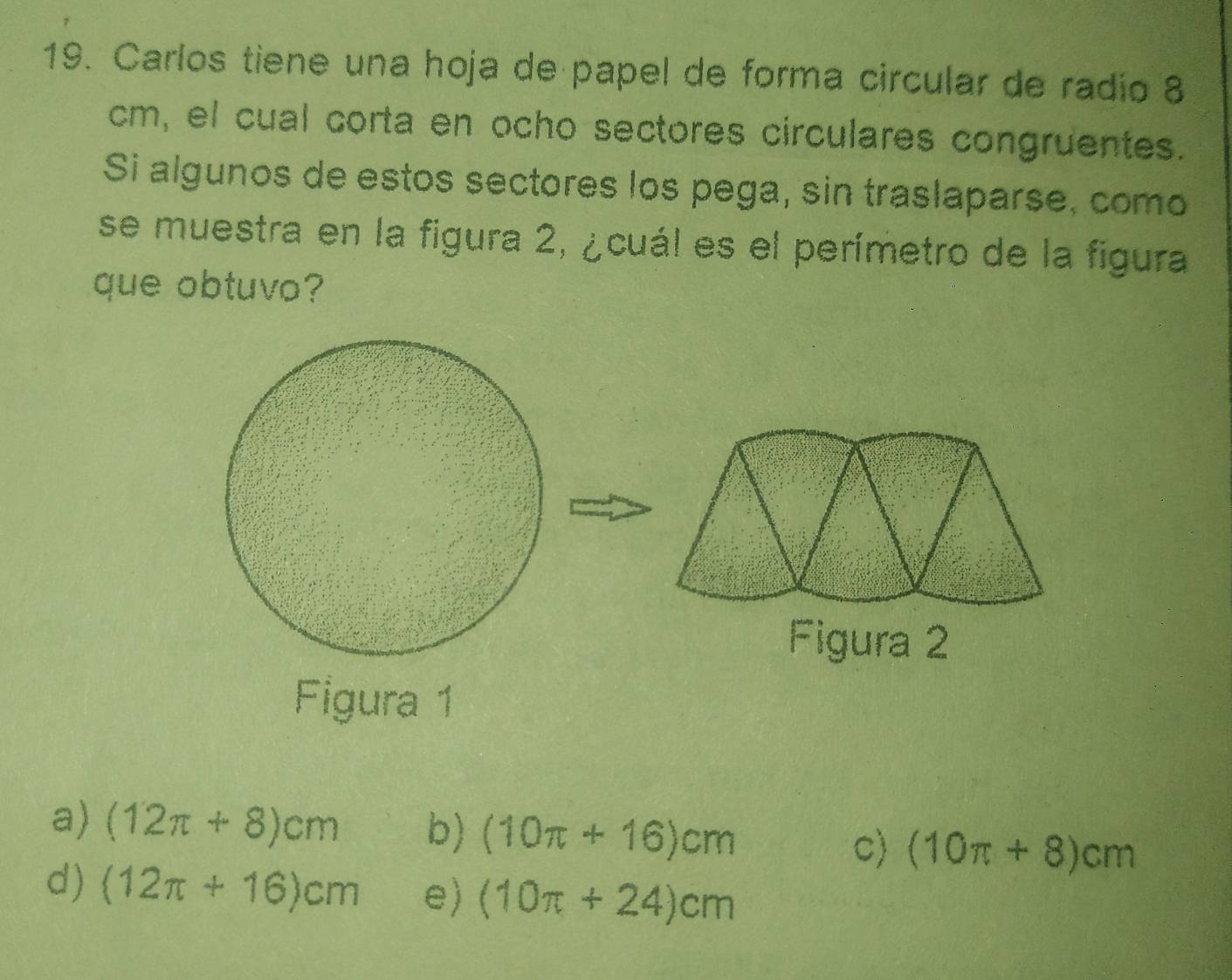 Carlos tiene una hoja de papel de forma circular de radio 8
cm, el cual corta en ocho sectores circulares congruentes.
Si algunos de estos sectores los pega, sin traslaparse, como
se muestra en la figura 2, ¿cuál es el perímetro de la figura
que obtuvo?
Figura 2
Figura 1
a) (12π +8)cm b) (10π +16)cm c) (10π +8)cm
d) (12π +16)cm e) (10π +24)cm