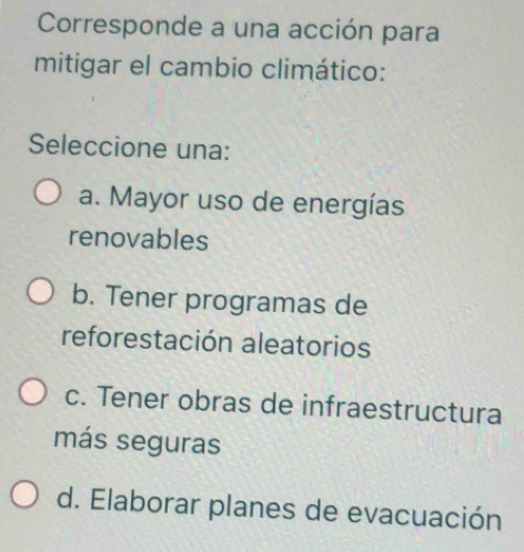 Corresponde a una acción para
mitigar el cambio climático:
Seleccione una:
a. Mayor uso de energías
renovables
b. Tener programas de
reforestación aleatorios
c. Tener obras de infraestructura
más seguras
d. Elaborar planes de evacuación