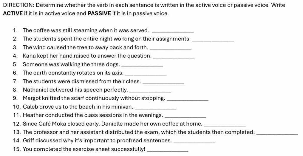 DIRECTION: Determine whether the verb in each sentence is written in the active voice or passive voice. Write 
ACTIVE if it is in active voice and PASSIVE if it is in passive voice. 
1. The coffee was still steaming when it was served._ 
2. The students spent the entire night working on their assignments._ 
3. The wind caused the tree to sway back and forth._ 
4. Kana kept her hand raised to answer the question._ 
5. Someone was walking the three dogs._ 
6. The earth constantly rotates on its axis._ 
7. The students were dismissed from their class._ 
8. Nathaniel delivered his speech perfectly._ 
9. Margot knitted the scarf continuously without stopping._ 
10. Caleb drove us to the beach in his minivan._ 
11. Heather conducted the class sessions in the evenings._ 
12. Since Café Moka closed early, Danielle made her own coffee at home._ 
13. The professor and her assistant distributed the exam, which the students then completed._ 
14. Griff discussed why it’s important to proofread sentences._ 
15. You completed the exercise sheet successfully!_