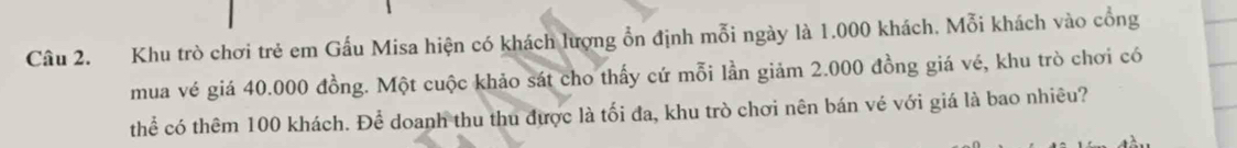 Khu trò chơi trẻ em Gấu Misa hiện có khách lượng ổn định mỗi ngày là 1.000 khách. Mỗi khách vào cổng 
mua vé giá 40.000 đồng. Một cuộc khảo sát cho thấy cứ mỗi lần giảm 2.000 đồng giá vé, khu trò chơi có 
thể có thêm 100 khách. Để doanh thu thu được là tối đa, khu trò chơi nên bán vé với giá là bao nhiêu?