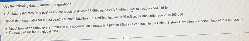 Use the following data to answer the questions. 
U.S. data (estimates for a past year): car crash fatalities =38,000; injuries =3.9 million; cost to society =$440 billion
Global data (estimates for a past year): car crash fatalities ≈ 1.4 million; injuries ≈ 55 million; deaths under age 25approx 400,000
a. About how often (once every x minutes or x seconds) on average is a person killed in a car crash in the United States? How often is a person injured in a car crash? 
b. Repeat part (a) for the global data.