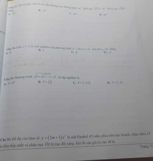 Căn 13 Cho tử giác ABCD nội tiếp đường tròn đường kính AC. Biết gôi overline DCA=36° , Số đo góc widehat CBD
háng
A. 45°. B. 54°.
C. 64°. D. 36°. 
n k
Cầu 14. Cho x=-2 là một nghiệm của phương trình B. 2. x^2+bx+c=0. Khi đó c-2b
A. 0. C. 4. D. -4. bāng
Câu 15: Phương trinh
A. S=varnothing sqrt(4+sqrt x^2-1)=2 có tập nghiệm là:
B. S= 1 C. S= -1;1 D. S= -1
Câu 16: Đồ thị của hàm số y=(2m+1)x^2 là một Parabol (P) nằm phía trên trục hoành, nhận điễm O
đà điểm thấp nhất và nhận trục Oy là trục đối xứng. Khi đó các giá trị của M là:
Trang 15