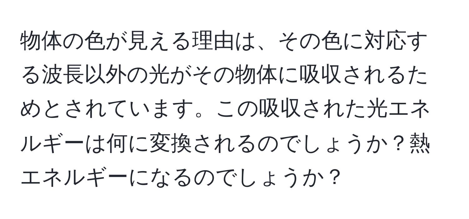 物体の色が見える理由は、その色に対応する波長以外の光がその物体に吸収されるためとされています。この吸収された光エネルギーは何に変換されるのでしょうか？熱エネルギーになるのでしょうか？