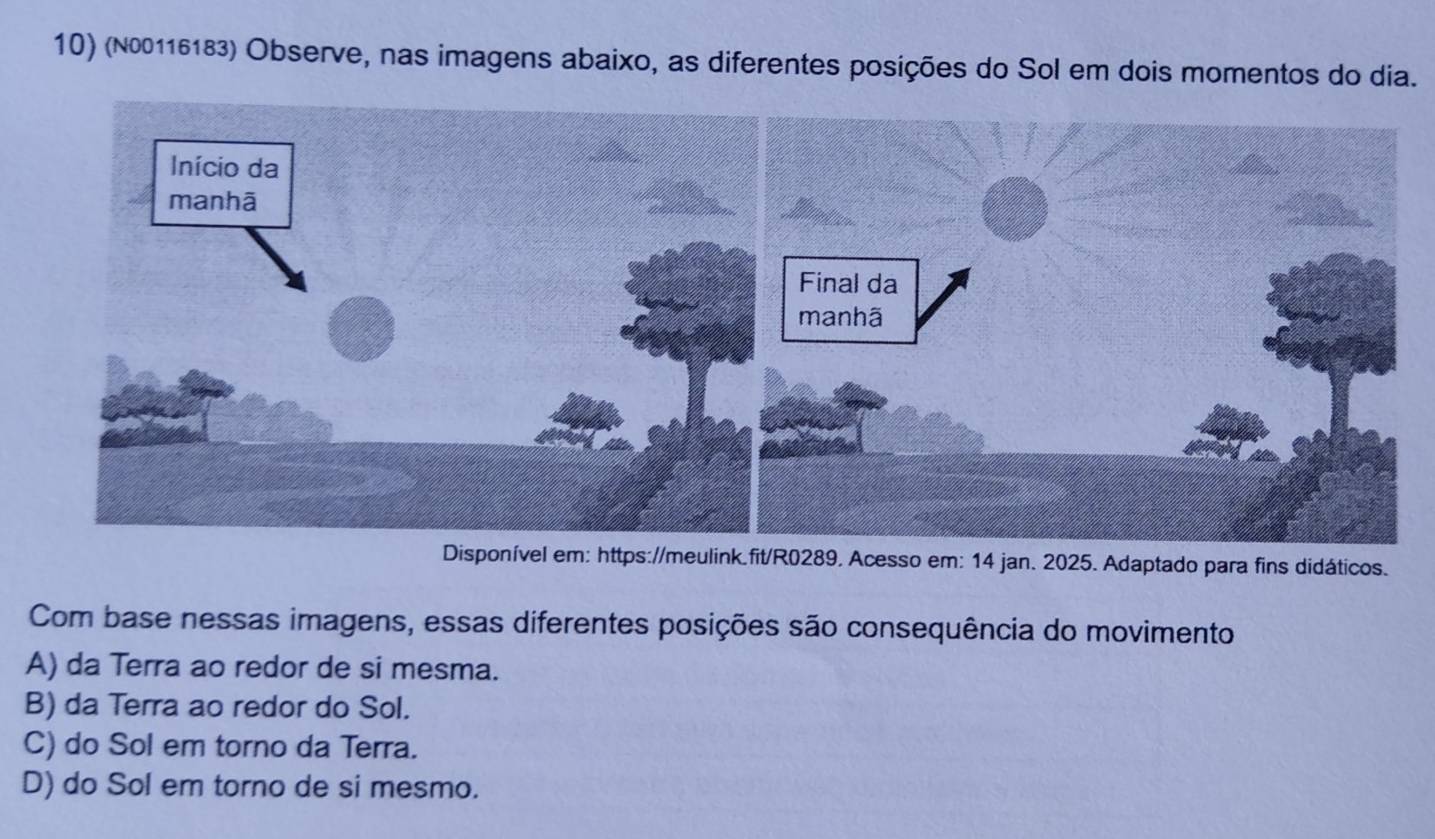 (№00116183) Observe, nas imagens abaixo, as diferentes posições do Sol em dois momentos do dia.
Disponível em: https://meulink.fit/R0289. Acesso em: 14 jan. 2025. Adaptado para fins didáticos.
Com base nessas imagens, essas diferentes posições são consequência do movimento
A) da Terra ao redor de si mesma.
B) da Terra ao redor do Sol.
C) do Sol em torno da Terra.
D) do Sol em torno de si mesmo.