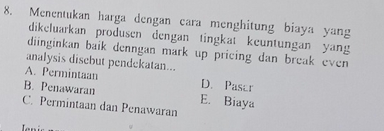 Menentukan harga dengan cara menghitung biaya yang
dikeluarkan produsen dengan tingkat keuntungan yang
diinginkan baik denngan mark up pricing dan break even 
analysis disebut pendekatan...
A. Permintaan D. Pasar
B. Penawaran E. Biaya
C. Permintaan dan Penawaran