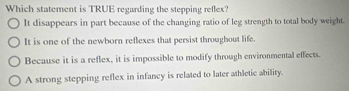 Which statement is TRUE regarding the stepping reflex?
It disappears in part because of the changing ratio of leg strength to total body weight.
It is one of the newborn reflexes that persist throughout life.
Because it is a reflex, it is impossible to modify through environmental effects.
A strong stepping reflex in infancy is related to later athletic ability.