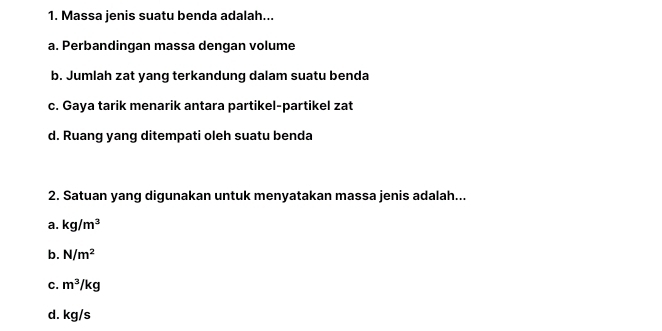 Massa jenis suatu benda adalah...
a. Perbandingan massa dengan volume
b. Jumlah zat yang terkandung dalam suatu benda
c. Gaya tarik menarik antara partikel-partikel zat
d. Ruang yang ditempati oleh suatu benda
2. Satuan yang digunakan untuk menyatakan massa jenis adalah...
a. kg/m^3
b. N/m^2
C. m^3/kg
d. kg/s