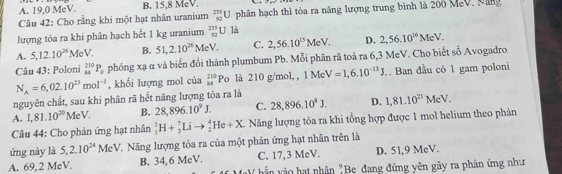 A. 19,0 MeV. B. 15,8 MeV.
Câu 42: Cho rằng khi một hạt nhân uranium _(92)^(235)U phân hạch thì tỏa ra năng lượng trung bình là 200 MeV. Năng
lượng tỏa ra khi phân hạch hết 1 kg uranium _(92)^(235)U là
A. 5,12.10^(26) MeV. B. 51,2.10^(26)MeV. C. 2,56.10^(15)MeV. D. 2,56.10^(16)MeV.
Câu 43: Poloni _(84)^(210)P_0 phóng xạ α và biến đổi thành plumbum Pb. Mỗi phân rã toả ra 6,3 MeV. Cho biết số Avogadro
N_A=6,02.10^(23)mol^(-1) , khối lượng mol của _(84)^(210)P o là 210 g/mol, , 1 Me V=1,6.10^(-13)J.. Ban đầu có 1 gam poloni
nguyên chất, sau khi phân rã hết năng lượng tỏa ra là
A. 1,81.10^(20)MeV. B. 28,896.10^9J. C. 28,896.10^8J. D. 1,81.10^(21)MeV.
Câu 44: Cho phản ứng hạt nhân _1^(1H+_3^7Lito _2^4He+X. Năng lượng tỏa ra khi tổng hợp được 1 mol helium theo phản
ứng này là 5,2.10^24)MeV V. Năng lượng tỏa ra của một phản ứng hạt nhân trên là
A. 69, 2 MeV. B. 34,6 MeV. C. 17,3 MeV. D. 51,9 MeV.
hắ  v ào hạt nhân "Be đang đứng yên gây ra phản ứng như